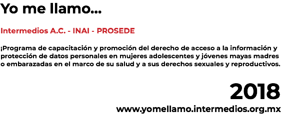 Yo me llamo... Intermedios A.C. - INAI - PROSEDE ¡Programa de capacitación y promoción del derecho de acceso a la información y protección de datos personales en mujeres adolescentes y jóvenes mayas madres o embarazadas en el marco de su salud y a sus derechos sexuales y reproductivos. 2018 www.yomellamo.intermediosac.org.mx