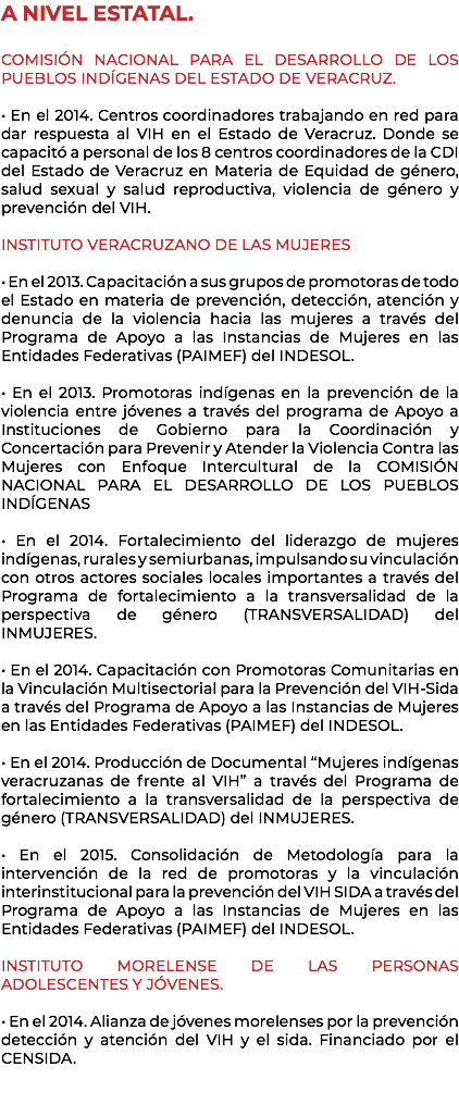 A NIVEL ESTATAL. COMISIÓN NACIONAL PARA EL DESARROLLO DE LOS PUEBLOS INDÍGENAS DEL ESTADO DE VERACRUZ. • En el 2014. Centros coordinadores trabajando en red para dar respuesta al VIH en el Estado de Veracruz. Donde se capacitó a personal de los 8 centros coordinadores de la CDI del Estado de Veracruz en Materia de Equidad de género, salud sexual y salud reproductiva, violencia de género y prevención del VIH. INSTITUTO VERACRUZANO DE LAS MUJERES • En el 2013. Capacitación a sus grupos de promotoras de todo el Estado en materia de prevención, detección, atención y denuncia de la violencia hacia las mujeres a través del Programa de Apoyo a las Instancias de Mujeres en las Entidades Federativas (PAIMEF) del INDESOL. • En el 2013. Promotoras indígenas en la prevención de la violencia entre jóvenes a través del programa de Apoyo a Instituciones de Gobierno para la Coordinación y Concertación para Prevenir y Atender la Violencia Contra las Mujeres con Enfoque Intercultural de la COMISIÓN NACIONAL PARA EL DESARROLLO DE LOS PUEBLOS INDÍGENAS • En el 2014. Fortalecimiento del liderazgo de mujeres indígenas, rurales y semiurbanas, impulsando su vinculación con otros actores sociales locales importantes a través del Programa de fortalecimiento a la transversalidad de la perspectiva de género (TRANSVERSALIDAD) del INMUJERES. • En el 2014. Capacitación con Promotoras Comunitarias en la Vinculación Multisectorial para la Prevención del VIH-Sida a través del Programa de Apoyo a las Instancias de Mujeres en las Entidades Federativas (PAIMEF) del INDESOL. • En el 2014. Producción de Documental “Mujeres indígenas veracruzanas de frente al VIH” a través del Programa de fortalecimiento a la transversalidad de la perspectiva de género (TRANSVERSALIDAD) del INMUJERES. • En el 2015. Consolidación de Metodología para la intervención de la red de promotoras y la vinculación interinstitucional para la prevención del VIH SIDA a través del Programa de Apoyo a las Instancias de Mujeres en las Entidades Federativas (PAIMEF) del INDESOL. INSTITUTO MORELENSE DE LAS PERSONAS ADOLESCENTES Y JÓVENES. • En el 2014. Alianza de jóvenes morelenses por la prevención detección y atención del VIH y el sida. Financiado por el CENSIDA. 