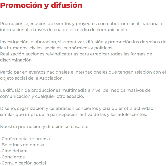 Promoción y difusión Promoción, ejecución de eventos y proyectos con cobertura local, nacional e internacional a través de cualquier medio de comunicación. Investigación, elaboración, sistematizar, difusión y promoción los derechos de las humanos, civiles, sociales, económicos y políticos. Realización acciones reivindicatorias para erradicar todas las formas de discriminación. Participar en eventos nacionales e internacionales que tengan relación con el objeto social de la Asociación. La difusión de producciones multimedia a nivel de medios masivos de comunicación y cualquier otro espacio. Diseño, organización y celebración conciertos y cualquier otra actividad similar que implique la participación activa de las y los adolescentes. Nuestra promoción y difusión se basa en: -Conferencia de prensa -Boletines de prensa -Cine debate -Conciertos -Comunicación social