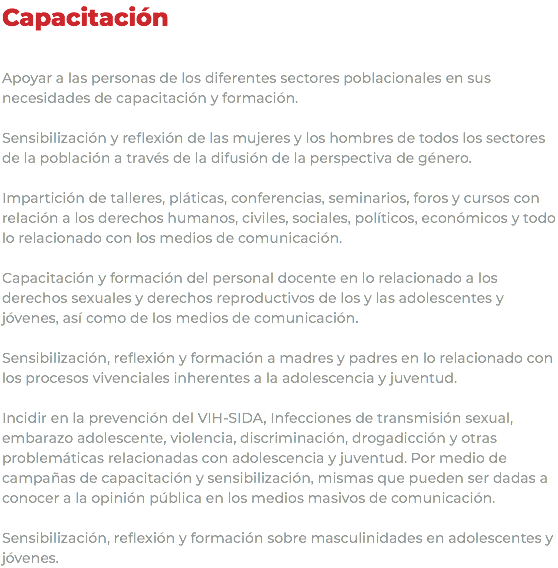 Capacitación Apoyar a las personas de los diferentes sectores poblacionales en sus necesidades de capacitación y formación. Sensibilización y reflexión de las mujeres y los hombres de todos los sectores de la población a través de la difusión de la perspectiva de género. Impartición de talleres, pláticas, conferencias, seminarios, foros y cursos con relación a los derechos humanos, civiles, sociales, políticos, económicos y todo lo relacionado con los medios de comunicación. Capacitación y formación del personal docente en lo relacionado a los derechos sexuales y derechos reproductivos de los y las adolescentes y jóvenes, así como de los medios de comunicación. Sensibilización, reflexión y formación a madres y padres en lo relacionado con los procesos vivenciales inherentes a la adolescencia y juventud. Incidir en la prevención del VIH-SIDA, Infecciones de transmisión sexual, embarazo adolescente, violencia, discriminación, drogadicción y otras problemáticas relacionadas con adolescencia y juventud. Por medio de campañas de capacitación y sensibilización, mismas que pueden ser dadas a conocer a la opinión pública en los medios masivos de comunicación. Sensibilización, reflexión y formación sobre masculinidades en adolescentes y jóvenes.